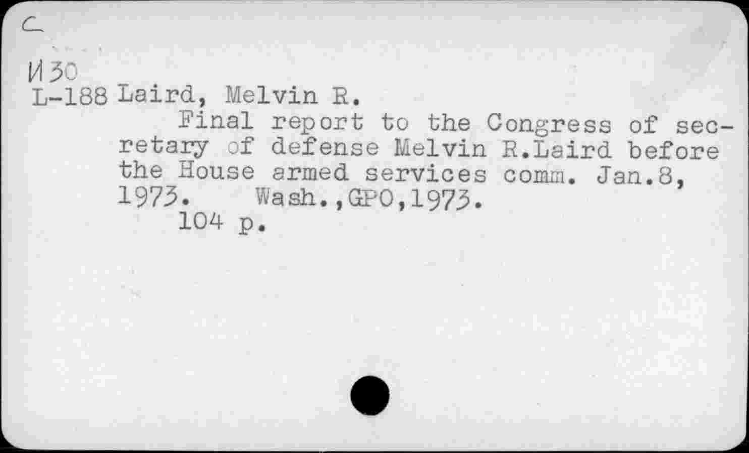 ﻿M30
L-188 Laird, Melvin. E.
Final report to the Congress of secretary of defense Melvin R.Laird before the House armed services comm. Jan.8, 1973.	Wash., GEO,1973.
104 p.